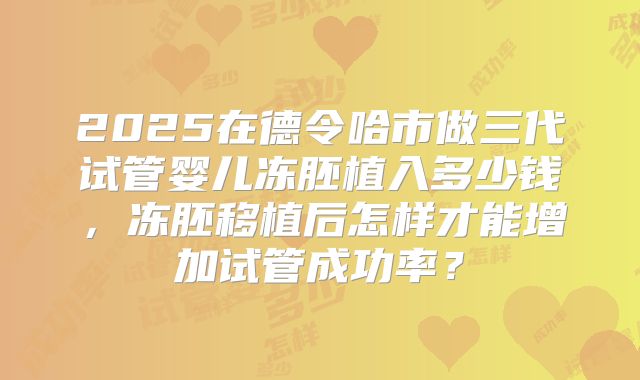 2025在德令哈市做三代试管婴儿冻胚植入多少钱,冻胚移植后怎样才能增加试管成功率?