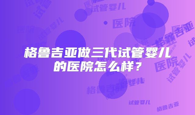 格鲁吉亚做三代试管婴儿的医院怎么样？