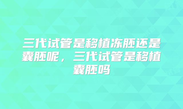 三代试管是移植冻胚还是囊胚呢,三代试管是移植囊胚吗