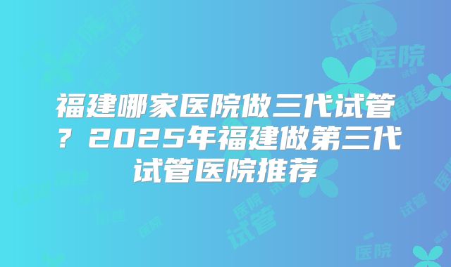 福建哪家医院做三代试管？2025年福建做第三代试管医院推荐