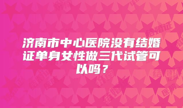 济南市中心医院没有结婚证单身女性做三代试管可以吗？