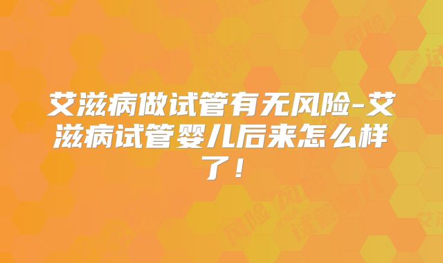 艾滋病做试管有无风险-艾滋病试管婴儿后来怎么样了！