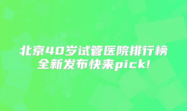 北京40岁试管医院排行榜全新发布快来pick!