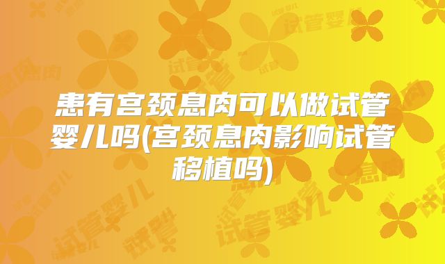 患有宫颈息肉可以做试管婴儿吗(宫颈息肉影响试管移植吗)