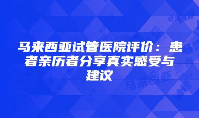 马来西亚试管医院评价:患者亲历者分享真实感受与建议