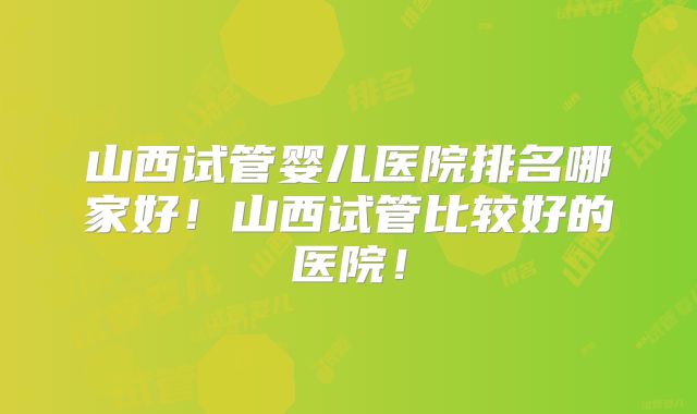山西试管婴儿医院排名哪家好！山西试管比较好的医院！