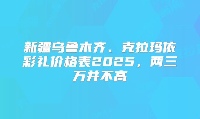 新疆乌鲁木齐、克拉玛依彩礼价格表2025,两三万并不高