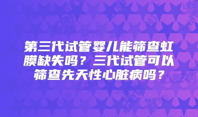 第三代试管婴儿能筛查虹膜缺失吗？三代试管可以筛查先天性心脏病吗？