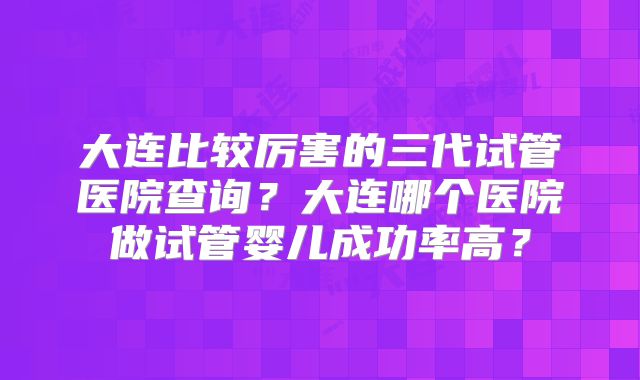 大连比较厉害的三代试管医院查询？大连哪个医院做试管婴儿成功率高？