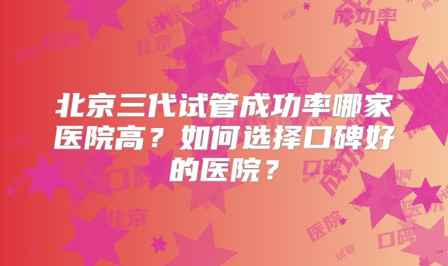 北京三代试管成功率哪家医院高？如何选择口碑好的医院？