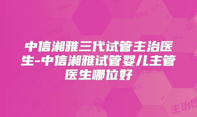 中信湘雅三代试管主治医生-中信湘雅试管婴儿主管医生哪位好