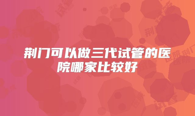 荆门可以做三代试管的医院哪家比较好