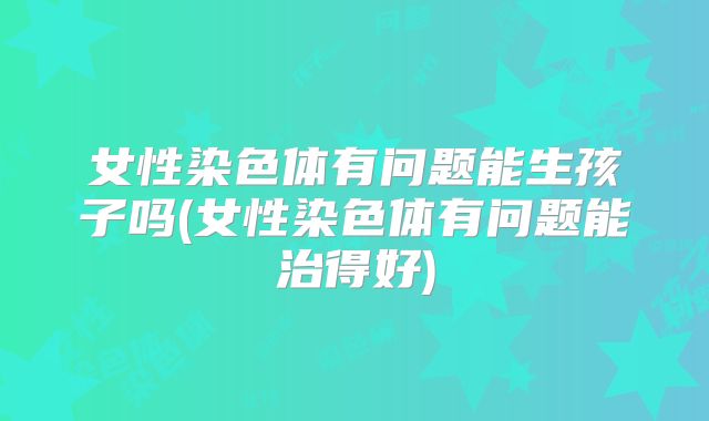 女性染色体有问题能生孩子吗(女性染色体有问题能治得好)