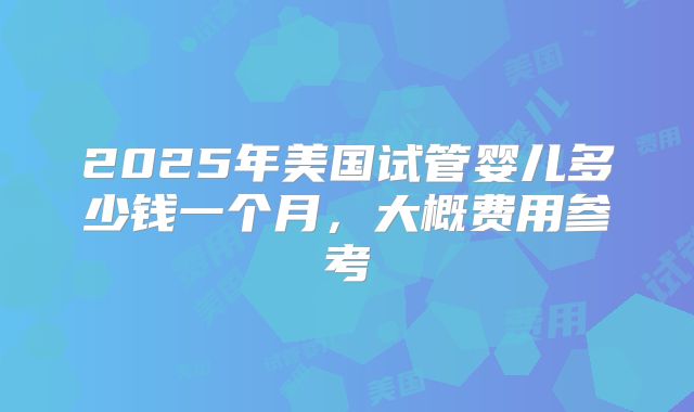 2025年美国试管婴儿多少钱一个月，大概费用参考