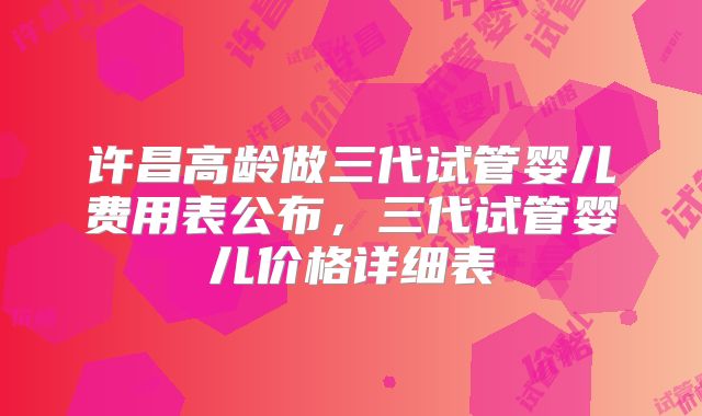 许昌高龄做三代试管婴儿费用表公布，三代试管婴儿价格详细表