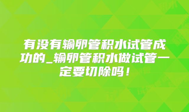 有没有输卵管积水试管成功的_输卵管积水做试管一定要切除吗！
