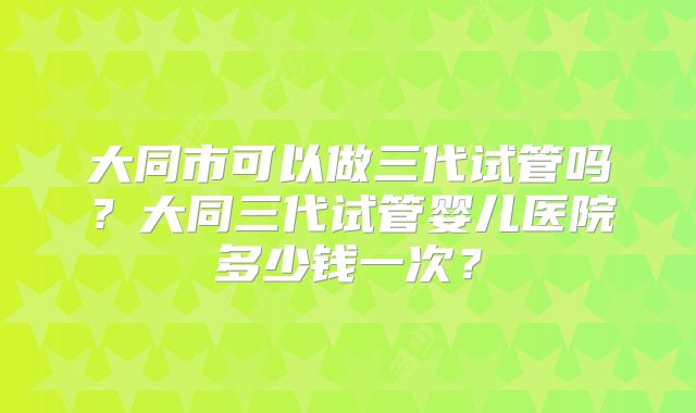 大同市可以做三代试管吗？大同三代试管婴儿医院多少钱一次？
