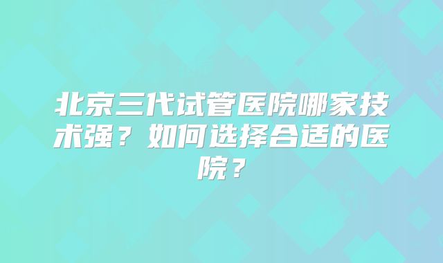 北京三代试管医院哪家技术强？如何选择合适的医院？