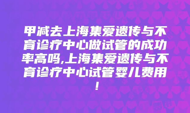 甲减去上海集爱遗传与不育诊疗中心做试管的成功率高吗,上海集爱遗传与不育诊疗中心试管婴儿费用！