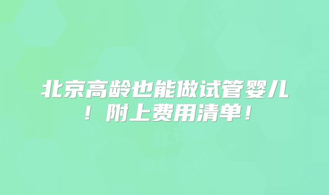 北京高龄也能做试管婴儿！附上费用清单！