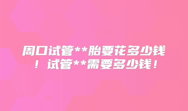 周口试管**胎要花多少钱！试管**需要多少钱！