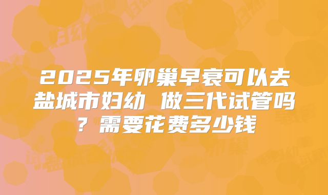 2025年卵巢早衰可以去盐城市妇幼 做三代试管吗?需要花费多少钱