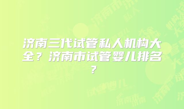 济南三代试管私人机构大全?济南市试管婴儿排名?