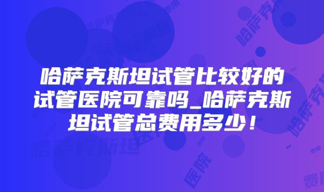 哈萨克斯坦试管比较好的试管医院可靠吗_哈萨克斯坦试管总费用多少！
