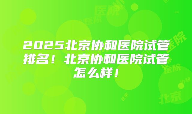 2025北京协和医院试管排名!北京协和医院试管怎么样!