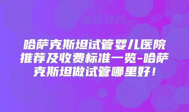 哈萨克斯坦试管婴儿医院推荐及收费标准一览-哈萨克斯坦做试管哪里好！