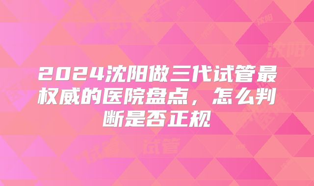 2024沈阳做三代试管最权威的医院盘点，怎么判断是否正规