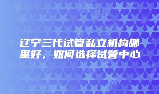 辽宁三代试管私立机构哪里好，如何选择试管中心