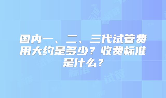 国内一、二、三代试管费用大约是多少？收费标准是什么？