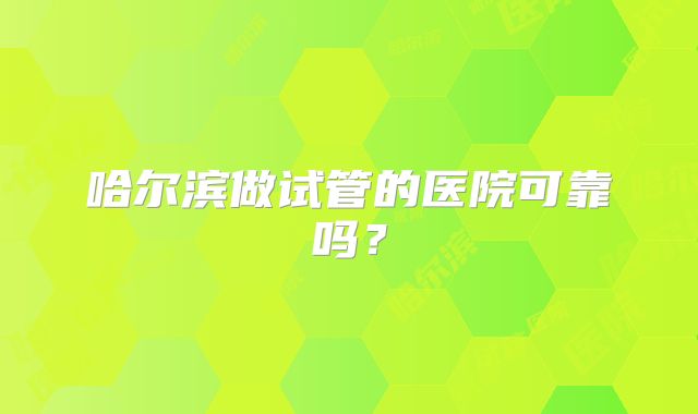 哈尔滨做试管的医院可靠吗?