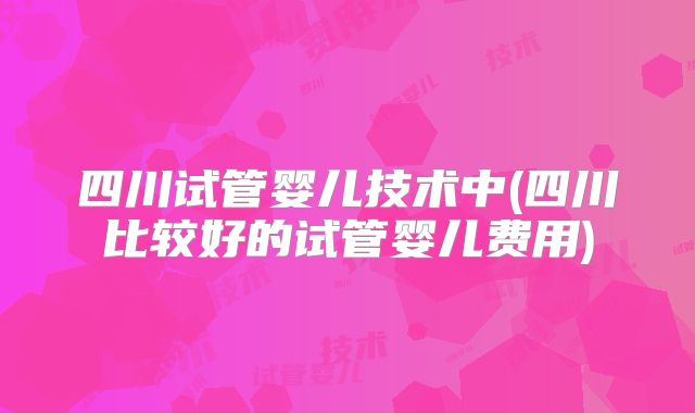 四川试管婴儿技术中(四川比较好的试管婴儿费用)