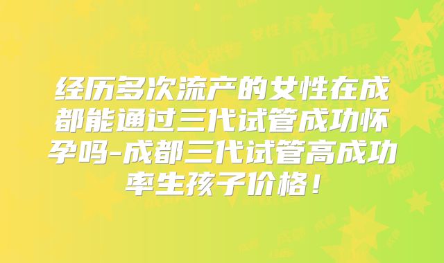 经历多次流产的女性在成都能通过三代试管成功怀孕吗-成都三代试管高成功率生孩子价格！