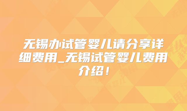 无锡办试管婴儿请分享详细费用_无锡试管婴儿费用介绍!