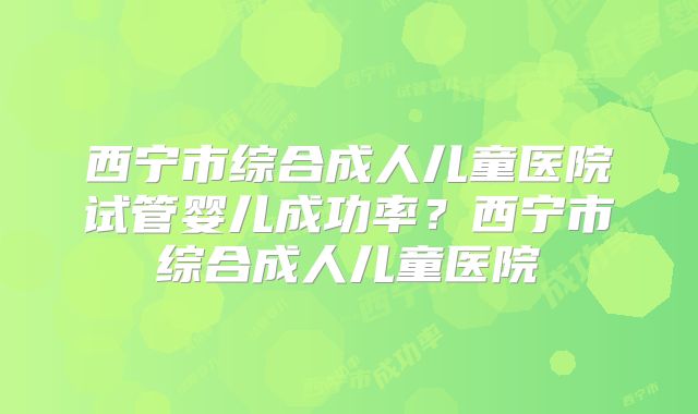 西宁市综合成人儿童医院试管婴儿成功率？西宁市综合成人儿童医院