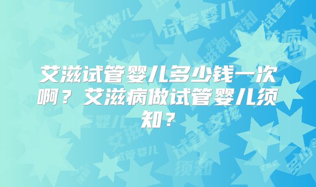 艾滋试管婴儿多少钱一次啊?艾滋病做试管婴儿须知?