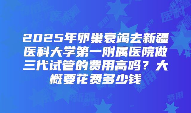 2025年卵巢衰竭去新疆医科大学第一附属医院做三代试管的费用高吗？大概要花费多少钱
