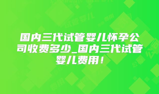 国内三代试管婴儿怀孕公司收费多少_国内三代试管婴儿费用！