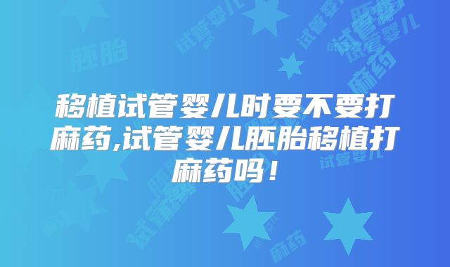 移植试管婴儿时要不要打麻药,试管婴儿胚胎移植打麻药吗!