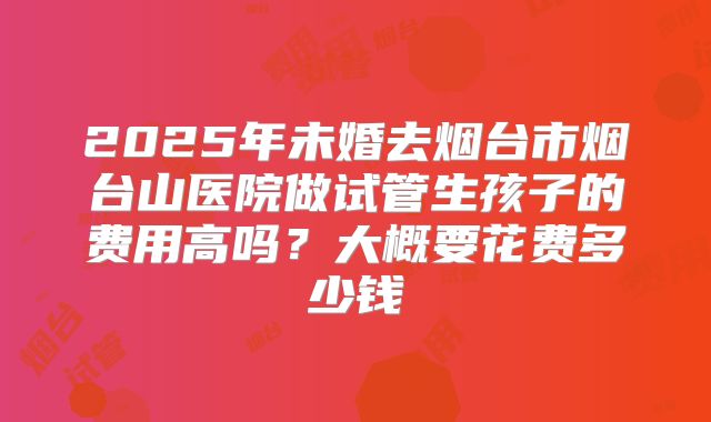 2025年未婚去烟台市烟台山医院做试管生孩子的费用高吗?大概要花费多少钱