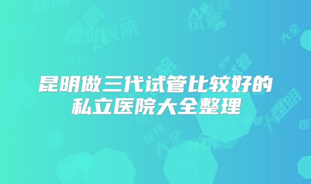 昆明做三代试管比较好的私立医院大全整理