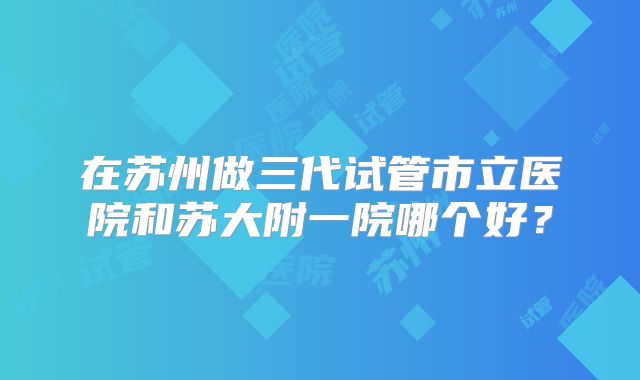 在苏州做三代试管市立医院和苏大附一院哪个好?