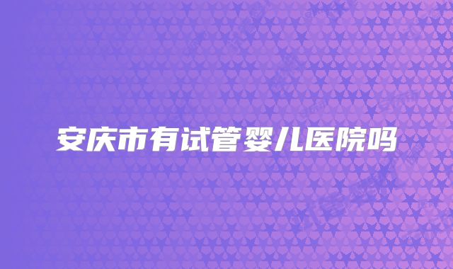 安庆市有试管婴儿医院吗