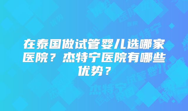 在泰国做试管婴儿选哪家医院？杰特宁医院有哪些优势？
