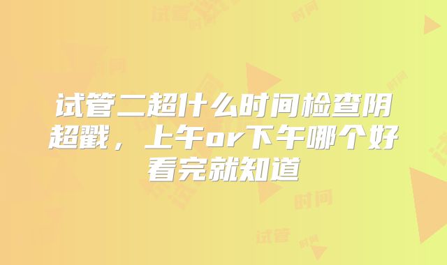 试管二超什么时间检查阴超戳，上午or下午哪个好看完就知道