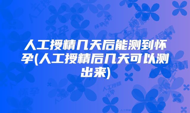 人工授精几天后能测到怀孕(人工授精后几天可以测出来)