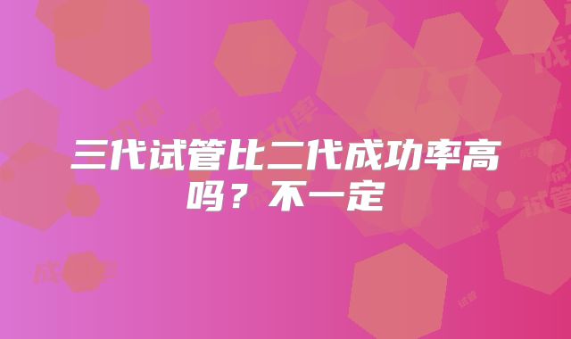 三代试管比二代成功率高吗?不一定